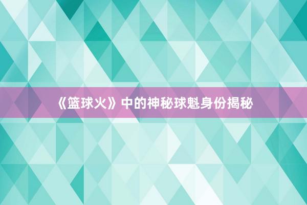 《篮球火》中的神秘球魁身份揭秘